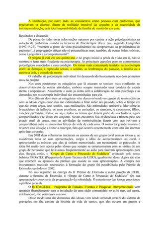 A Instituição, por outro lado, as considerava como pessoas com problemas, que
precisavam se adaptar, diante da realidade imutável da cegueira e da necessidade de
institucionalização, pela total impossibilidade da família de mantê-las em casa.

Resultados e discussão
        De posse de todas essas informações optamos por centrar a ação psicoterapêutica na
solução de problemas usando as técnicas de Psicoterapia Breve que, segundo Lemgruber
(1997, P.27), “mantém o ponto de vista psicodinâmico na compreensão da problemática do
paciente (...) empregando táticas não só psicanalíticas mas, também, de outras linhas teóricas,
como a cognitiva e a comportamental”.
        O projeto já está em seu quinto ano e no grupo inicial a perda da visão em si, não se
mostrou o tema mais freqüente na psicoterapia. As principais questões eram os componentes
psicológicos associados a essa condição. Os temas mais comumente trazidos na psicoterapia
eram: as doenças, a repressão sexual, a solidão, as lembranças do passado, a família ou a
ausência dela, e o medo da morte.
        O trabalho de psicoterapia individual foi desenvolvido basicamente nos dois primeiros
anos do projeto.
        Nos anos posteriores os estagiários que lá atuaram se sentiam mais confiantes no
desenvolvimento de outras atividades, embora sempre mantendo uma conduta de escuta
atenta e responsável. Atualmente o asilo já conta com a colaboração de uma psicóloga e as
demandas por psicoterapia individual são encaminhadas para ela.
        Nos últimos dois anos as estagiárias vêm desenvolvendo um grupo de reminiscências
com as idosas cegas onde elas são estimuladas a falar sobre seu passado, sobre o tempo em
que não eram cegas, seus sonhos, suas realizações. São estimuladas também a falar sobre as
brincadeiras da infância, os anos escolares, as amizades, os namoros, o casamento, filhos,
canções preferidas, festas, ou seja, todos os temas que fazem parte de sua história, agora
compartilhados e re-vistos em conjunto. Nestes encontros fica evidenciada a tristeza pelo seu
estado atual de cegas, mas as atividades de reminiscências fazem com que revivam e
compartilhem entre si momentos felizes da vida de cada uma. O sonho da grande maioria é
reverter esta situação e voltar a enxergar, fato que ocorreu recentemente com uma das internas
após duas cirurgias.
        Em 2003 duas voluntárias iniciaram os ensaios de um grupo coral com as idosas e, ao
assistirmos uma de suas apresentações, surgiu a idéia de acrescentarmos ao coral, e
aproveitando as músicas que elas já tinham memorizado, um treinamento de percussão. A
idéia foi muito bem aceita pelas idosas que sempre se entusiasmaram com as visitas de um
grupo de percussão que levávamos freqüentemente ao asilo para fazerem apresentações para
elas. Surgiu, então, o “Grupo de Canto e Percussão do Sodalício” orientado pelo nosso
bolsista PROATEC (Programa de Apoio Técnico da UERJ), igualmente idoso. Agora são elas
que recebem os aplausos do público que assiste às suas apresentações. A compra dos
instrumentos musicais necessários à formação do grupo foi possibilitada pelo Prêmio de
Extensão recebido em 2002.
        No ano seguinte, na entrega do II Prêmio de Extensão a outro projeto da UERJ,
durante a Semana de Extensão, o “Grupo de Canto e Percussão do Sodalício” fez sua
apresentação como parte da programação da solenidade. O entusiasmo das idosas emocionou
o público presente.
        O INTERGERA – Programa de Estudos, Eventos e Pesquisas Intergeracionais vem
tentando financiamento para a instalação de uma rádio comunitária no asilo mas, até agora,
infelizmente, não obtivemos sucesso.
        Desse modo uma das demandas das idosas vem sendo atendida através do sistema de
gravações em fita cassete da história de vida de santos, que elas ouvem em grupos e
 