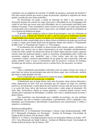 comentam com as estagiárias de extensão. O trabalho de pesquisa e gravação das histórias é
feito pelo mesmo bolsista que ensaia o grupo da percussão, seguindo as sugestões das idosas
quanto a escolha dos seus santos preferidos.
        Na Psicoterapia em grupo, a perda da dimensão do olhar e das expressões na
fisionomia humana, tão comum nos cegos, bem como a dificuldade do uso da linguagem não
verbal foi um fator que trouxe uma certa dificuldade, não só à psicoterapia individual como
também à de grupo. Como conseqüência outros recursos tiveram que ser usados para facilitar
a comunicação com as pacientes, como o toque suave, um cuidado especial na modulação da
voz e técnicas de dinâmica de grupo.
        O passado sempre perpassou todos os temas da psicoterapia e, por isso, utilizamos na
atividade de grupo a técnica da “história de vida”, o que fez com que as lembranças recentes,
compartilhadas pela maioria, fossem recordadas e/ou reconstituídas em conjunto. Entretanto,
as técnicas de maior receptividade entre as idosas foram as dinâmicas de grupo que envolviam
o corpo e o toque, provocando desde risos até lágrimas. Dentre elas citamos o “Chamamento
da Mãe Terra”; a “Entonação das Vogais” e o “Trava-língua”.
        O levantamento das atividades já desenvolvidas pelos demais grupos voluntários na
Instituição, nos mostrou que as datas comemorativas já eram festejadas satisfatoriamente.
Coube-nos então, atender aos desejos das idosas de realizar alguns passeios à praia; organizar
serestas onde elas pudessem dançar e cantar ao microfone, acompanhadas pelos violões dos
seresteiros; organizar uma “quadrilha” para a Festa Junina, onde não tem faltado o
“casamento à caipira”; promover apresentações de um grupo de canto e percussão, onde elas
podem também cantar e tocar os instrumentos além de promover vivências de biodança,
atividade que alia música, movimentos suaves e contato físico, tão necessário aos idosos.

 Conclusões
        Tanto o atendimento psicoterápico individual como em grupo mostrou que muito se
pode fazer em termos de psicoterapia num asilo de idosas cegas, mas verificamos, também,
que muito se pode aprender com elas.
        Ficou evidenciado que a característica comum do grupo, a deficiência visual, varia de
importância dependendo das pessoas que o compõem.
        Evidentemente que ao longo desses cinco anos de projeto várias internas faleceram e
outras ingressaram no asilo. Elas nos mostraram que são capazes de reagir aos estímulos
positivos e de transformar a rotina diária do asilo fazendo com que cada dia seja um novo dia
e, se assim não fosse, talvez não houvesse sobreviventes a tanto tempo de internação. Por
outro lado, mostraram-se abertas às nossas propostas e aceitaram pensar conosco novas
atitudes para a superação de dificuldades e conflitos, bem como o estabelecimento de metas e
planos futuros.
        Esta experiência vem demostrando que o trabalho do psicólogo, em suas múltiplas
possibilidades, que não se limitam à psicoterapia, é perfeitamente viável e adequado a esta
população, que normalmente é discriminada e esquecida por suas características: a velhice, a
cegueira e o asilamento.

Referências bibliográficas
DAMASCENO, G. O Atendimento Psicoterápico a Idosas Cegas Institucionalizadas. 2000.
60 f. Monografia (Graduação em Psicologia) – Instituto de Psicologia. Universidade do
Estado do Rio de Janeiro, Rio de Janeiro, 2000.
EIRAS, N. A velhice e suas Representações Sociais em Instituições Públicas de Saúde. 1997.
142 f. Tese (Doutorado em Saúde Coletiva) - Instituto de Medicina Social. Universidade do
Estado do Rio de Janeiro, Rio de Janeiro, 1997.
 