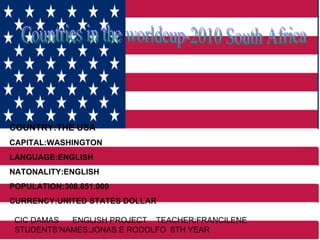 Countries in the worldcup-2010 South Africa COUNTRY:THE USA CAPITAL:WASHINGTON LANGUAGE:ENGLISH NATONALITY:ENGLISH POPULATION:308.851.000 CURRENCY:UNITED STATES DOLLAR CIC DAMAS  ENGLISH PROJECT  TEACHER:FRANCILENE  STUDENTS’NAMES:JONAS E RODOLFO  6TH YEAR 