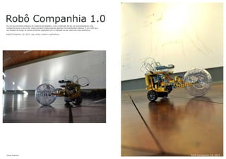 Robô Companhia 1.0Foi um dos primeiro esboços do Caderno de Registro. Com a intenção de ser um acompanhante uma
companhia para o dia a dia, nessa primeira etapa executa apenas movimentações básicas. É um robô que
vai receber ao longo do tempo diversos upgrades com a intenção de ser cada vez mais autônomo.
Robô Companhia 1.0, 2013. Leg, motor, arduino e gambiarra.
Jonas Esteves Robô Companhia 1.0, 2013
 