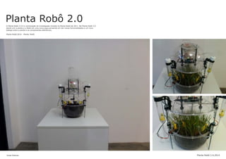 Planta Robô 2.0A Planta Robô 2.0 é a continuação da investigação iniciada na Planta Robô de 2011. Na Planta Robô 2.0
decidi unir a planta e o Robô em uma única peça pensando em dar novas funcionalidades e um novo
dialogo entre a planta e os componentes eletrônicos.
Planta Robô,2014 - Planta, Robô.
Jonas Esteves Planta Robô 2.0,2014
 