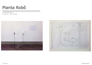 Planta RobôA planta Robô é uma busca em dar autonomia a um robô, uma essência, para que o robô trabalhe de uma
forma mais biológica. Nessa ligação (nesse MIX) a planta exprime seus estímulos através do robô, e o robô
toma esses estímulos para si.
Planta Robô,2011 - Planta, Robô, Esboços.
Jonas Esteves Planta Robô,2011
 