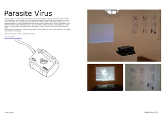 Parasite Vírus
Jonas Esteves Parasite Virus,2012
Parasite Vírus é um vírus virtual que precisa tanto da participação do público (online via redes sociais) e
um residente (no caso o artista). O vírus é desenvolvido para ficar dentro de um dispositivo, um celular,
que fica acoplado ao seu residente se aproveitando de estímulos como o batimento cardíaco para o seu
desenvolvimento e em sua localização para sua sobrevivência. Enquanto isso o publico acompanha o seu
desenvolvimento online colaborando com o seu crescimento, quanto maior for a participação do público
maior é o seu tamanho (cada pessoa que o acompanha online é mais um vértice que se acrescenta ao
vírus).
Hoje o projeto parasite vírus consiste na exposição de seus esboços e no seu vídeo explicativo. O trabalho
encontrasse em progresso.
Parasite Vírus,2012 - Vídeo e esboços do projeto
Link para Vídeo
www.vimeo.com/50030469
 