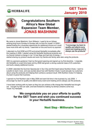 GET Team
                                                                               January 2010

                    Congratulations Southern
                      Africa’s New Global
                    Expansion Team Member,
                       JONAS MASHININI

My name is Jonas Mashinini, from Witbank. I used to be an Artisan
working long hours Sunday to Sunday with no time for myself. In 2006 I
started looking for a business opportunity for additional income so I could      “I encourage my team to
have more time with my family. I searched on line and found my sponsor.          qualify and attend every
                                                                                 event and meeting and to
I attended my first HOM and STS and joined Herbalife immediately after           always use the products”
the meeting in 2006. I started using the Herbalife Nutritional products and
my friends noticed a change in me. I’d lost 5kgs and had lots of energy. I
started sharing my product results and soon my friends and family were also using the products.

With my sponsors guidance I had my first grand opening and signed up my first downline. I originally
did Herbalife on a part time basis and by 2008 had grown a strong customer base of 25 customers
and built a steady additional income.

In 2008 I attended the Summer Spectacular in Sun City and first heard about Nutrition Clubs. I went to
Lesotho to learn more, and was excited about how with Nutrition Clubs I could educate my customers
about using the products and helping them achieve a product result. With Nutrition Clubs I’m helping
my team to grow their business.

I opened my first Nutrition club in May 2009 and went full time in the business by July 2009. I
encourage my team to qualify and attend every event and meeting and to always use the products.

I have been working with my team so they too can achieve a life change like Herbalife has brought
me. I bought my first car cash, and look forward to making my family’s dreams come true.
Thank You Herbalife.
 
              We congratulate you on your efforts to qualify
         for the GET Team and wish you continued success
                     in your Herbalife business.

                                                   Next Step - Millionaire Team!



                                                                     Sales Strategy & Support -Southern Africa
                                                                                                January 2010
 