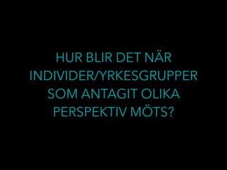HUR BLIR DET NÄR
INDIVIDER/YRKESGRUPPER
SOM ANTAGIT OLIKA
PERSPEKTIV MÖTS?
 