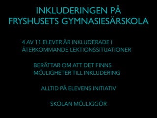 INKLUDERINGEN PÅ
FRYSHUSETS GYMNASIESÄRSKOLA
4 AV 11 ELEVER ÄR INKLUDERADE I
ÅTERKOMMANDE LEKTIONSSITUATIONER
BERÄTTAR OM ATT DET FINNS
MÖJLIGHETER TILL INKLUDERING
ALLTID PÅ ELEVENS INITIATIV
SKOLAN MÖJLIGGÖR
 