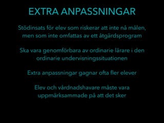 EXTRA ANPASSNINGAR
Ska vara genomförbara av ordinarie lärare i den
ordinarie undervisningssituationen
Stödinsats för elev som riskerar att inte nå målen,
men som inte omfattas av ett åtgärdsprogram
Extra anpassningar gagnar ofta ﬂer elever
Elev och vårdnadshavare måste vara
uppmärksammade på att det sker
 