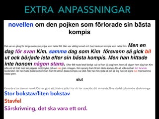 EXTRA ANPASSNINGAR
novellen om den pojken som förlorade sin bästa
kompis
Det var en gång för länge sedan en pojke som hette Bill. Han var väldigt smart och han hade en kompis som hette Kim. Men en
dag för svan Kim. samma dag som Kim försvann så gick bil
ut ock började leta efter sin bästa kompis. Men han hittade
inte honom någon stans. Efter Bill hade letat färdigt så var han på väg hem. Men på vägen hem såg han Kim
sitta vid ett träd med sin pappas motorcykel och en vas gren i magen. Kim sprang fram till sin bästa kompis för att kolla så han fort farande
levde.Men när han hade kollat så kom han fram till att sin bästa kompis var död. När han ﬁck reda på det så tog han sitt egna live med samma
vassa gren.
slut
Kanonbra bas som en novell. Du har gjort ett jättebra jobb i hur du har utvecklat ditt skrivande, färre stavfel och mindre särskrivningar.
Stor bokstav/liten bokstav
Stavfel
Särskrivning, det ska vara ett ord.
 