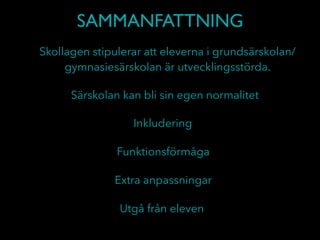 SAMMANFATTNING
Skollagen stipulerar att eleverna i grundsärskolan/
gymnasiesärskolan är utvecklingsstörda.
Särskolan kan bli sin egen normalitet
Inkludering
Funktionsförmåga
Utgå från eleven
Extra anpassningar
 