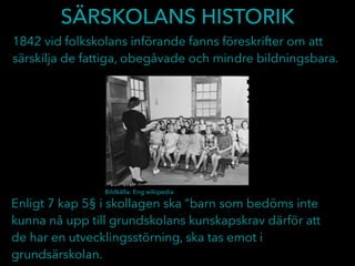 SÄRSKOLANS HISTORIK
1842 vid folkskolans införande fanns föreskrifter om att
särskilja de fattiga, obegåvade och mindre bildningsbara.
Enligt 7 kap 5§ i skollagen ska ”barn som bedöms inte
kunna nå upp till grundskolans kunskapskrav därför att
de har en utvecklingsstörning, ska tas emot i
grundsärskolan.
Bildkälla: Eng wikipedia
 