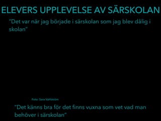 ELEVERS UPPLEVELSE AV SÄRSKOLAN
”Det var när jag började i särskolan som jag blev dålig i
skolan”
”Det känns bra för det ﬁnns vuxna som vet vad man
behöver i särskolan”
Foto: Sara Vahlström
 
