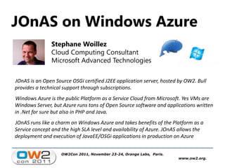 JOnAS on Windows Azure
               Stephane Woillez
               Cloud Computing Consultant
               Microsoft Advanced Technologies

JOnAS is an Open Source OSGi certified J2EE application server, hosted by OW2. Bull
provides a technical support through subscriptions.
Windows Azure is the public Platform as a Service Cloud from Microsoft. Yes VMs are
Windows Server, but Azure runs tons of Open Source software and applications written
in .Net for sure but also in PHP and Java.
JOnAS runs like a charm on Windows Azure and takes benefits of the Platform as a
Service concept and the high SLA level and availability of Azure. JOnAS allows the
deployment and execution of JavaEE/OSGi applications in production on Azure


                    OW2Con 2011, November 23-24, Orange Labs, Paris.
                                                                       www.ow2.org.
 