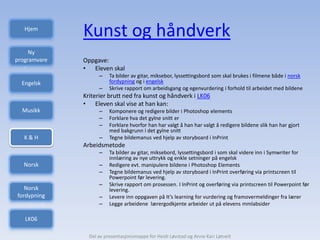 Hjem
              Kunst og håndverk
     Ny
programvare   Oppgave:
              • Eleven skal
                    –    Ta bilder av gitar, miksebor, lyssettingsbord som skal brukes i filmene både i norsk
  Engelsk                fordypning og i engelsk
                    –    Skrive rapport om arbeidsgang og egenvurdering i forhold til arbeidet med bildene
              Kriterier brutt ned fra kunst og håndverk i LK06
              • Eleven skal vise at han kan:
  Musikk            –    Komponere og redigere bilder i Photoshop elements
                    –    Forklare hva det gylne snitt er
                    –    Forklare hvorfor han har valgt å han har valgt å redigere bildene slik han har gjort
                         med bakgrunn i det gylne snitt
   K&H              –    Tegne bildemanus ved hjelp av storyboard i InPrint
              Arbeidsmetode
                    –    Ta bilder av gitar, miksebord, lyssettingsbord i som skal videre inn i Symwriter for
                         innlæring av nye uttrykk og enkle setninger på engelsk
  Norsk             –    Redigere evt. manipulere bildene i Photoshop Elements
                    –    Tegne bildemanus ved hjelp av storyboard i InPrint overføring via printscreen til
                         Powerpoint før levering.
                    –    Skrive rapport om prosessen. I InPrint og overføring via printscreen til Powerpoint før
   Norsk                 levering.
fordypning          –    Levere inn oppgaven på It’s learning for vurdering og framovermeldinger fra lærer
                    –    Legge arbeidene lærergodkjente arbeider ut på elevens mmlabsider

   LK06

                Del av presentasjonsmappe for Heidi Løvstad og Anne Kari Løtveit
 