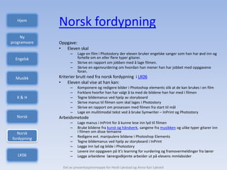 Hjem
              Norsk fordypning
     Ny
programvare   Oppgave:
              • Eleven skal
                    –    Lage en film i Photostory der eleven bruker engelske sanger som han har øvd inn og
  Engelsk                fortelle om en eller flere typer gitarer.
                    –    Skrive en rapport om jobben med å lage filmen.
                    –    Skrive en egenvurdering om hvordan han mener han har jobbet med oppgavene
                         foran.
  Musikk      Kriterier brutt ned fra norsk fordypning i LK06
              • Eleven skal vise at han kan:
                    –    Komponere og redigere bilder i Photoshop elements slik at de kan brukes i en film
                    –    Forklare hvorfor han har valgt å ta med de bildene han har med i filmen
   K&H              –    Tegne bildemanus ved hjelp av storyboard
                    –    Skrive manus til filmen som skal lages i Photostory
                    –    Skrive en rapport om prosessen med filmen fra start til mål
                    –    Lage en mulitimodal tekst ved å bruke Symwriter – InPrint og Photostory
  Norsk       Arbeidsmetode
                    –    Lage manus i InPrint for å kunne lese inn lyd til filmen
                    –    Bruke bildene fra kunst og håndverk, sangene fra musikken og ulike typer gitarer inn
   Norsk                 i filmen om disse temaene
                    –    Redigere evt. manipulere bildene i Photoshop Elements
fordypning
                    –    Tegne bildemanus ved hjelp av storyboard i InPrint
                    –    Legge inn lyd og bilde i Photostory
                    –    Levere inn oppgaven på It’s learning for vurdering og framovermeldinger fra lærer
   LK06             –    Legge arbeidene lærergodkjente arbeider ut på elevens mmlabsider

                Del av presentasjonsmappe for Heidi Løvstad og Anne Kari Løtveit
 