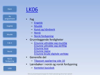 Hjem
              LK06
     Ny
programvare   • Fag
                   –    Engelsk
  Engelsk          –    Musikk
                   –    Kunst og håndverk
                   –    Norsk
  Musikk
                   –    Norsk fordypning
              • Grunnleggende ferdigheter
   K&H             – Å kunne uttrykke seg muntlig
                     Å kunne uttrykke seg skriftlig
                     Å kunne lese
  Norsk              Å kunne regne
                     Å kunne bruke digitale verktøy
   Norsk
              • Generelle del
fordypning         – Tilpasset opplæring side 10
              • Lærebøker i norsk og norsk fordypning
   LK06            – Kontekst basisbok

               Del av presentasjonsmappe for Heidi Løvstad og Anne Kari Løtveit
 