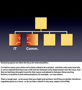 IT Comm.
Intranet projects are often the focus for internal politics.
I’ve had so many cases where we’ve been asked to do a project - and then only some time into
it, we’ve realised that there was a full civil war between some departments over the issue. And
that we had been brought in just for that reason and placed in-between those warring
factions. It could be it and communications, for example – or even others.
That’s a tough spot - so be aware that you might end up there. You’ll have to decide: should we
negotiate peace or a truce - or do we take a stand? In any case, expect a lot of flak.
 