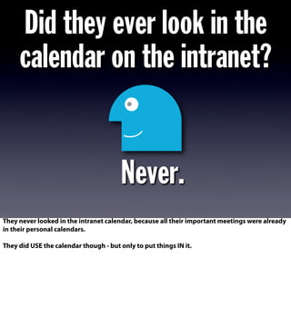 Did they ever look in the
calendar on the intranet?
Never.
They never looked in the intranet calendar, because all their important meetings were already
in their personal calendars.
They did USE the calendar though - but only to put things IN it.
 