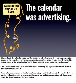 The calendar
was advertising.
We’re doing
things up
here!
It turned out, the calendar was a way for people to advertise what they were doing to other
people in the organisation. For example, the branch oﬃce far away from the HQ wanted to
show the rest of the organisation ”We’re doing cool and important things up here too!”
That’s a legitimate need - but the calendar was definitely not a good way to solve it, since
nobody really looked in it.
Personal calendars could certainly have been integrated in the intranet – but again, that was
not the real problem: the problem was that some parts of the organisation felt (in general,
correctly) that they got too little attention.
 