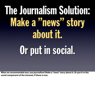 The Journalism Solution:
Make a ”news” story
about it.
Or put in social.
What we recommended was: use journalism! Make a ”news”story about it. Or put it in the
social component of the intranet, if there is one.
 
