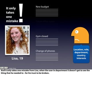 New budget
Tokyo oﬃce open
Gym closed
Change of phones
!It only
takes
one
mistake
Location, role,
department,
country,
interestsLisa, 19
e3000/ Flickr
And it only takes one mistake from Lisa, when the user in department X doesn’t get to see the
thing that he needed to - for his trust to be broken.
 