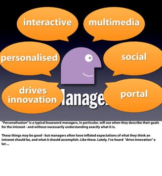Manager
interactive multimedia
socialpersonalised
drives
innovation
portal
”Personalisation”is a typical buzzword managers, in particular, will use when they describe their goals
for the intranet - and without necessarily understanding exactly what it is.
These things may be good - but managers often have inflated expectations of what they think an
intranet should be, and what it should accomplish. Like these. Lately, I’ve heard ”drive innovation”a
lot ...
 