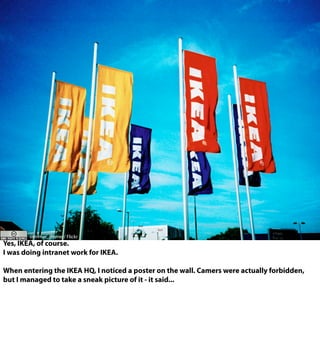 slimmer_jimmer/ Flickr
Yes, IKEA, of course.
I was doing intranet work for IKEA.
When entering the IKEA HQ, I noticed a poster on the wall. Camers were actually forbidden,
but I managed to take a sneak picture of it - it said...
 