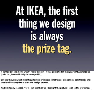 At IKEA, the ﬁrst
thing we design
is always
the prize tag.
It turned out the motto wasn’t really a secret - it was published in that year’s IKEA catalouge
(so in fact, it could hardly be more public).
But the thought was brilliant: customers are under constraints - economical constraints, and
that is where we (=IKEA) start the design process.
And I instantly realised ”Hey, I can use this!”So I brought the picture I took to the workshop.
 