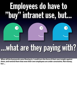 Employees do have to
”buy” intranet use, but...
...what are they paying with?
When all the buzzwords were flowing in, I could turn the force of their own insight against
them, and remind them that even their own employees are under constraints. Not money,
but ...
 