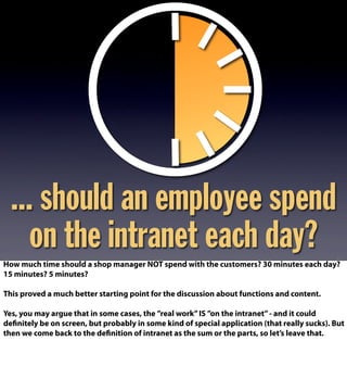 ... should an employee spend
on the intranet each day?
How much time should a shop manager NOT spend with the customers? 30 minutes each day?
15 minutes? 5 minutes?
This proved a much better starting point for the discussion about functions and content.
Yes, you may argue that in some cases, the ”real work”IS ”on the intranet”- and it could
definitely be on screen, but probably in some kind of special application (that really sucks). But
then we come back to the definition of intranet as the sum or the parts, so let’s leave that.
 