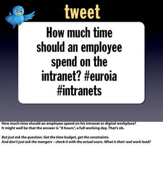 How much time
should an employee
spend on the
intranet? #euroia
#intranets
tweet
How much time should an employee spend on his intranet or digital workplace?
It might well be that the answer is ”8 hours”, a full working day. That’s ok.
But just ask the question. Get the time budget, get the constraints.
And don’t just ask the mangers – check it with the actual users. What is their real work load?
 