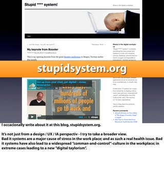 stupidsystem.org
I occacionally write about it at this blog, stupidsystem.org.
It’s not just from a design / UX / IA perspectiv - I try to take a broader view.
Bad it systems are a major cause of stress in the work place; and as such a real health issue. Bad
it systems have also lead to a widespread ”comman-and-control”-culture in the workplace; in
extreme cases leading to a new ”digital taylorism”.
 