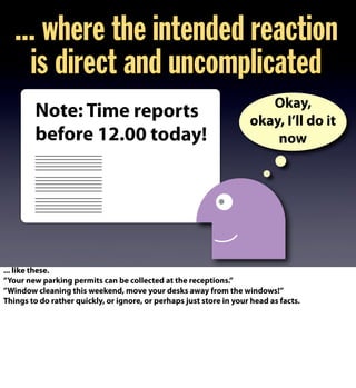Note: Time reports
before 12.00 today!
... where the intended reaction
is direct and uncomplicated
Okay,
okay, I’ll do it
now
... like these.
”Your new parking permits can be collected at the receptions.”
”Window cleaning this weekend, move your desks away from the windows!”
Things to do rather quickly, or ignore, or perhaps just store in your head as facts.
 