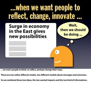 ...when we want people to
reflect, change, innovate ...
Wait,
then we should
be doing ...
Surge in economy
in the East gives
new possibilities
... we wan’t people to think, to reflect, perhaps change their ways.
These are two rather diﬀernet modes, two diﬀerent models about messages and outcomes.
So we combined these two ideas, the two wanted impacts and the two kind of informations.
 