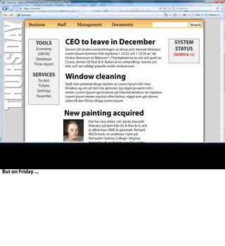 Nya pensionsregler
Det har sina rötter i ett stycke klassiskt litteratur på latin från 45 år
före år 0, och är alltså över 2000 år gammalt. Richard McClintock,
en professor i latin på Hampden-Sydney College i Virginia,
översatte ett av de mer ovanliga orden, consectetur, från ett stycke
Lorem Ipsum och fann dess ursprung
Uppdaterad rutin X-37
Genom att studera användningen av dessa ord i klassisk litteratur.
Lorem Ipsum kommer från styckena 1.10.32 och 1.10.33 av "de
Finibus Bonorum et Malorum" (Ytterligheterna av ont och gott) av
Cicero, skriven 45 före år 0. Boken är en avhandling i teorier om
etik, och var väldigt populär under renäsanssen.
Ny tillsynsmyndighet 1 juli
Skall man använda långa stycken av Lorem Ipsum bör man
försäkra sig om att det inte gömmer sig något pinsamt mitt i
texten. Lorem Ipsum-generatorer på internet tenderar att repetera
Lorem Ipsum-texten styckvis efter behov, något som gör denna
sidan till den första riktiga Lorem Ipsum.
VERKTYG
Agresso
Heroma
Katalog+
Tidrapport
TJÄNSTER
Egenlön
Ärenden
Inställningar
Favoriter
DRIFT-
STATUS
STOPP 14-15
KALENDER
Skall man använda långa stycken av
Lorem Ipsum b
ör man försäkra sig om att det inte
gömmer sig något pinsamt mitt i
texten. Lorem Ipsum-generatorer på
internet tenderar att repetera Lorem
Ipsum-texten styckvis efter behov,
något som gör denna sidan till den
första riktiga Lorem Ipsum.
TOOLS
Economy
SAP/R3
Database
Time report
SERVICES
To-do’s
Tickets
Settings
Favorites
SYSTEM
STATUS
DOWN 8-12
New painting acquired
Det har sina rötter i ett stycke klassiskt
litteratur på latin från 45 år före år 0, och
är alltså över 2000 år gammalt. Richard
McClintock, en professor i latin på
Hampden-Sydney College i Virginia,
översatte ett av de mer ovanliga orden,
consectetur, från ett stycke Lorem Ipsum .
CEO to leave in December
Genom att studera användningen av dessa ord i klassisk litteratur.
Lorem Ipsum kommer från styckena 1.10.32 och 1.10.33 av "de
Finibus Bonorum et Malorum" (Ytterligheterna av ont och gott) av
Cicero, skriven 45 före år 0. Boken är en avhandling i teorier om
etik, och var väldigt populär under renäsanssen.
Window cleaning
Skall man använda långa stycken av Lorem Ipsum bör man
försäkra sig om att det inte gömmer sig något pinsamt mitt i
texten. Lorem Ipsum-generatorer på internet tenderar att repetera
Lorem Ipsum-texten styckvis efter behov, något som gör denna
sidan till den första riktiga Lorem Ipsum.
But on Friday ...
 