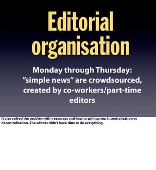 Monday through Thursday:
”simple news”are crowdsourced,
created by co-workers/part-time
editors
Editorial
organisation
It also solved the problem with resources and how to split up work, centralisation vs
decentralisation. The editors didn’t have time to do everything.
 