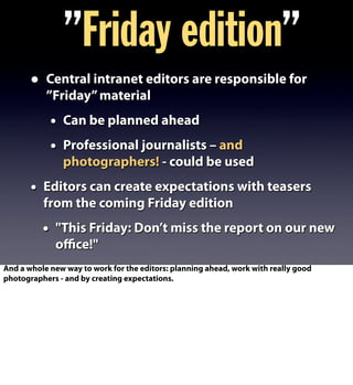 • Central intranet editors are responsible for
”Friday”material
• Can be planned ahead
• Professional journalists – and
photographers! - could be used
• Editors can create expectations with teasers
from the coming Friday edition
• "This Friday: Don’t miss the report on our new
oﬃce!"
”Friday edition”
And a whole new way to work for the editors: planning ahead, work with really good
photographers - and by creating expectations.
 