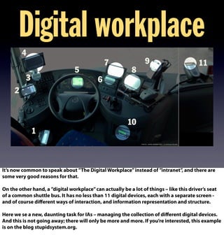 Digital workplace
It’s now common to speak about ”The Digital Workplace”instead of ”intranet”, and there are
some very good reasons for that.
On the other hand, a ”digital workplace”can actually be a lot of things – like this driver’s seat
of a common shuttle bus. It has no less than 11 digital devices, each with a separate screen -
and of course diﬀerent ways of interaction, and information representation and structure.
Here we se a new, daunting task for IAs – managing the collection of diﬀerent digital devices.
And this is not going away; there will only be more and more. If you’re interested, this example
is on the blog stupidsystem.org.
 