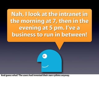 Nah, I look at the intranet in
the morning at 7, then in the
evening at 5 pm. I’ve a
business to run in between!
And guess what? The users had invented their own rythms anyway.
 