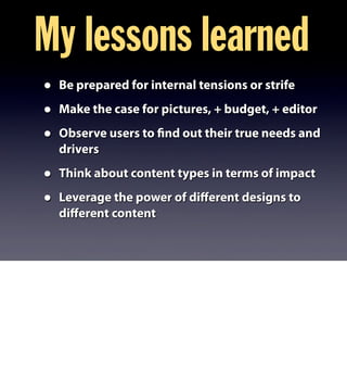 My lessons learned
• Be prepared for internal tensions or strife
• Make the case for pictures, + budget, + editor
• Observe users to find out their true needs and
drivers
• Think about content types in terms of impact
• Leverage the power of diﬀerent designs to
diﬀerent content
 