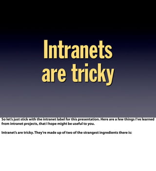 Intranets
are tricky
So let’s just stick with the intranet label for this presentation. Here are a few things I’ve learned
from intranet projects, that I hope might be useful to you.
Intranet’s are tricky. They’re made up of two of the strangest ingredients there is:
 