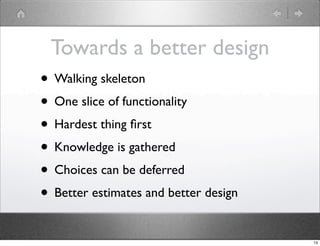 Towards a better design
• Walking skeleton
• One slice of functionality
• Hardest thing ﬁrst
• Knowledge is gathered
• Choices can be deferred
• Better estimates and better design
                                       13
 