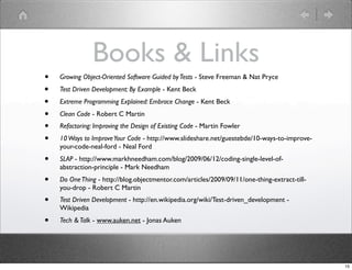 Books & Links
•   Growing Object-Oriented Software Guided by Tests - Steve Freeman & Nat Pryce
•   Test Driven Development: By Example - Kent Beck
•   Extreme Programming Explained: Embrace Change - Kent Beck
•   Clean Code - Robert C Martin
•   Refactoring: Improving the Design of Existing Code - Martin Fowler
•   10 Ways to Improve Your Code - http://www.slideshare.net/guestebde/10-ways-to-improve-
    your-code-neal-ford - Neal Ford
•   SLAP - http://www.markhneedham.com/blog/2009/06/12/coding-single-level-of-
    abstraction-principle - Mark Needham
•   Do One Thing - http://blog.objectmentor.com/articles/2009/09/11/one-thing-extract-till-
    you-drop - Robert C Martin
•   Test Driven Development - http://en.wikipedia.org/wiki/Test-driven_development -
    Wikipedia
•   Tech & Talk - www.auken.net - Jonas Auken




                                                                                              15
 
