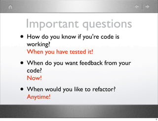 Important questions
• How do you know if you're code is
  working?
  When you have tested it!
• When do you want feedback from your
  code?
  Now!
• When would you like to refactor?
  Anytime!


                                        3
 