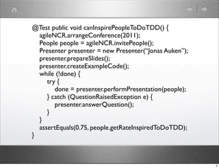 @Test public void canInspirePeopleToDoTDD() {
  agileNCR.arrangeConference(2011);
  People people = agileNCR.invitePeople();
  Presenter presenter = new Presenter(“Jonas Auken”);
  presenter.prepareSlides();
  presenter.createExampleCode();
  while (!done) {
     try {
        done = presenter.performPresentation(people);
     } catch (QuestionRaisedException e) {
        presenter.answerQuestion();
     }
  }
  assertEquals(0.75, people.getRateInspiredToDoTDD);
}



                                                        5
 
