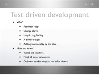 Test driven development
•   Why?
     •     Feedback loop
     •     Change alarm
     •     Help in bug ﬁnding
     •     A better design
     •     Adding functionality by the slice
•   How and when?
     •     Write the test ﬁrst
     •     Mock all external objects
     •     Only test worker objects, not value objects




                                                         6
 