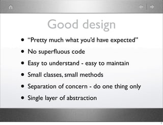 Good design
• “Pretty much what you’d have expected”
• No superﬂuous code
• Easy to understand - easy to maintain
• Small classes, small methods
• Separation of concern - do one thing only
• Single layer of abstraction
                                              7
 