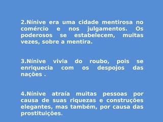 2.Nínive era uma cidade mentirosa no
comércio e nos julgamentos. Os
poderosos se estabelecem, muitas
vezes, sobre a mentira.
3.Nínive vivia do roubo, pois se
enriquecia com os despojos das
nações .
4.Nínive atraía muitas pessoas por
causa de suas riquezas e construções
elegantes, mas também, por causa das
prostituições.
 