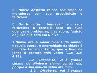 5.  Nínive desfazia reinos seduzindo os
moradores com sua prostituição e
feitiçaria.
6. Os Ninivitas buscavam em seus
feiticeiros o consolo para as suas
doenças e problemas, mas agora, fugirão
do juízo que está em Nínive
7.Nínive era a maior cidade do mundo
naquela época. A enormidade da cidade é
um fato tão importante, que o livro de
Jonas a destaca três vezes (1.2; 3.2;
4.11).
                1.2   Dispõe-te, vai à grande
cidade de Nínive e clama contra ela,
porque a sua malícia subiu até mim.
                3.2   Dispõe-te, vai à grande
 
