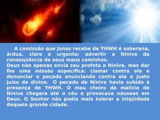 A comissão que Jonas recebe de YHWH é soberana,
árdua, clara e urgente: advertir a Nínive da
conseqüência de seus maus caminhos.
Deus não apenas envia seu profeta a Nínive, mas dar
lhe uma missão específica: clamar contra ela e
denunciar o pecado anunciando contra ela o justo
juízo de divino.  O pecado de Nínive havia subido à
presença de YHWH. O mau cheiro da malícia de
Nínive chegara até o céu e provocava náuseas em
Deus. O Senhor não podia mais tolerar a iniqüidade
daquela grande cidade.
 