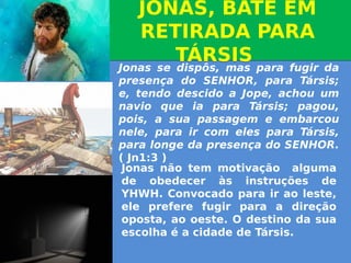 JONAS, BATE EM
RETIRADA PARA
TÁRSIS
JONAS, BATE EM
RETIRADA PARA
TÁRSIS
Jonas se dispôs, mas para fugir da
presença do SENHOR, para Társis;
e, tendo descido a Jope, achou um
navio que ia para Társis; pagou,
pois, a sua passagem e embarcou
nele, para ir com eles para Társis,
para longe da presença do SENHOR.
( Jn1:3 )
Jonas não tem motivação alguma
de obedecer às instruções de
YHWH. Convocado para ir ao leste,
ele prefere fugir para a direção
oposta, ao oeste. O destino da sua
escolha é a cidade de Társis.
                
 